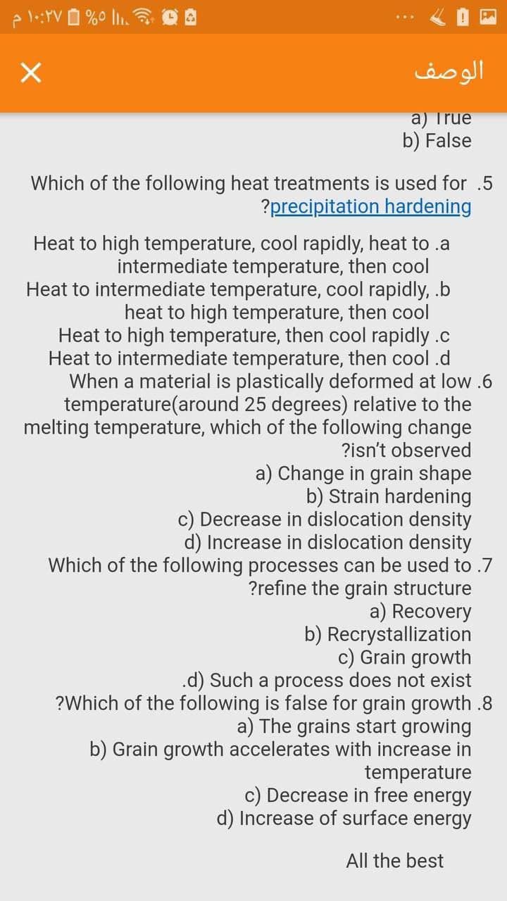 1:YV O %0 l.
الوصف
a) True
b) False
Which of the following heat treatments is used for .5
?precipitation hardening
Heat to high temperature, cool rapidly, heat to .a
intermediate temperature, then cool
Heat to intermediate temperature, cool rapidly, .b
heat to high temperature, then cool
Heat to high temperature, then cool rapidly .c
Heat to intermediate temperature, then cool .d
When a material is plastically deformed at low .6
temperature(around 25 degrees) relative to the
melting temperature, which of the following change
?isn't observed
a) Change in grain shape
b) Strain hardening
c) Decrease in dislocation density
d) Increase in dislocation density
Which of the following processes can be used to .7
?refine the grain structure
a) Recovery
b) Recrystallization
c) Grain growth
.d) Such a process does not exist
?Which of the following is false for grain growth .8
a) The grains start growing
b) Grain growth accelerates with increase in
temperature
c) Decrease in free energy
d) Increase of surface energy
All the best
