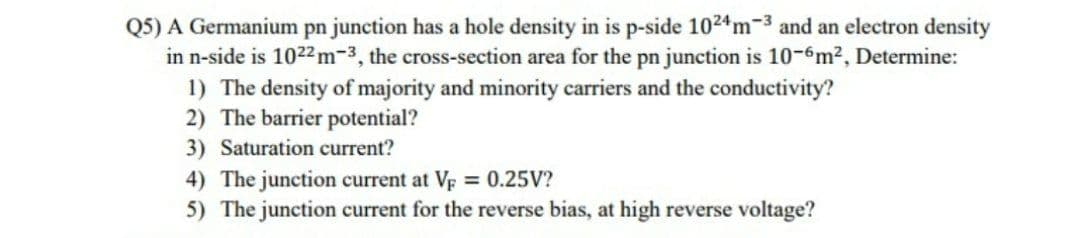 Q5) A Germanium pn junction has a hole density in is p-side 1024m-3 and an electron density
in n-side is 1022 m-3, the cross-section area for the pn junction is 10-6m?, Determine:
1) The density of majority and minority carriers and the conductivity?
2) The barrier potential?
3) Saturation current?
4) The junction current at Vp = 0.25V?
5) The junction current for the reverse bias, at high reverse voltage?
%3D
