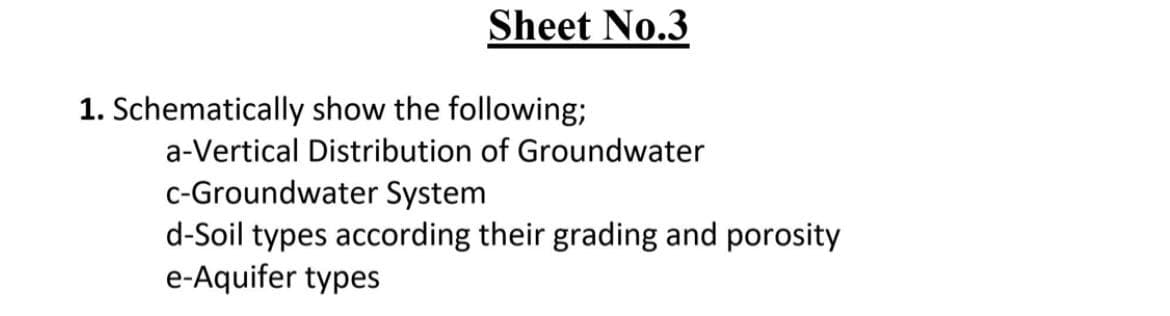 Sheet No.3
1. Schematically show the following;
a-Vertical Distribution of Groundwater
c-Groundwater System
d-Soil types according their grading and porosity
e-Aquifer types
