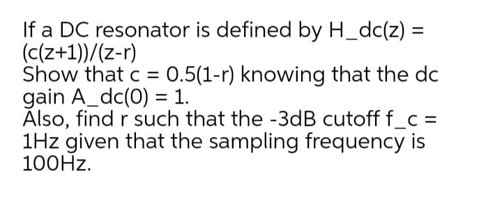 If a DC resonator is defined by H_dc(z) =
(c(z+1))/(z-r)
Show that c = 0.5(1-r) knowing that the dc
gain A_dc(0) = 1.
Ålso, find r such that the -3dB cutoff f_c =
1Hz given that the sampling frequency is
100HZ.
