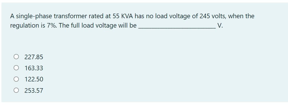 A single-phase transformer rated at 55 KVA has no load voltage of 245 volts, when the
regulation is 7%. The full load voltage will be
V.
O 227.85
O 163.33
O 122.50
O 253.57
