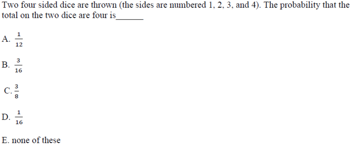 Two four sided dice are thrown (the sides are numbered 1, 2, 3, and 4). The probability that the
total on the two dice are four is
12
3
B.
В.
16
3
C.
8
D.
16
E. none of these
A.
