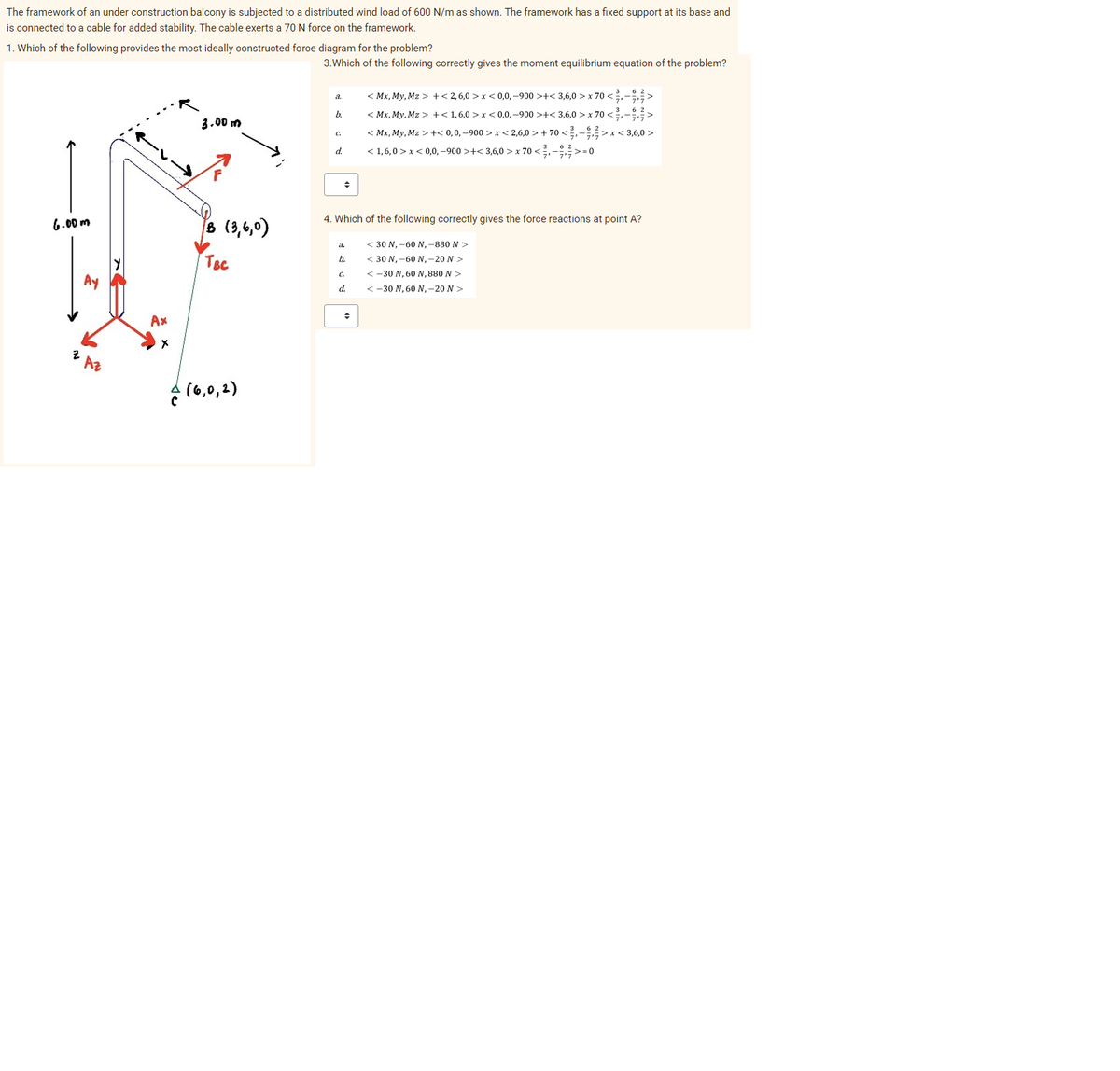 The framework of an under construction balcony is subjected to a distributed wind load of 600 N/m as shown. The framework has a fixed support at its base and
is connected to a cable for added stability. The cable exerts a 70 N force on the framework.
1. Which of the following provides the most ideally constructed force diagram for the problem?
6.00m
z Az
Ax
X
3.00m
B (3,6,0)
TBC
(6,0,1)
3. Which of the following correctly gives the moment equilibrium equation of the problem?
a
b.
C.
d.
+
a.
b.
4. Which of the following correctly gives the force reactions at point A?
C
d.
<Mx, My, Mz >+<2,6,0 >x<0,0,-900 >+<3,6,0 > x 70 <3,-9.3>
<Mx, My, Mz>+<1,6,0>x<0,0,-900 >+<3,6,0 x 70 <->
362
◆
<Mx, My, Mz >+<0,0,-900>x<2,6,0> +70 <->x<3,6,0>
< 1,6,0 > x < 0,0,−900 >+< 3,6,0 > x 70 < ²,- €, ² >=0
< 30 N, -60 N, -880 N >
< 30 N, -60 N, -20 N >
<-30 N, 60 N, 880 N >
<-30 N, 60 N, -20 N >