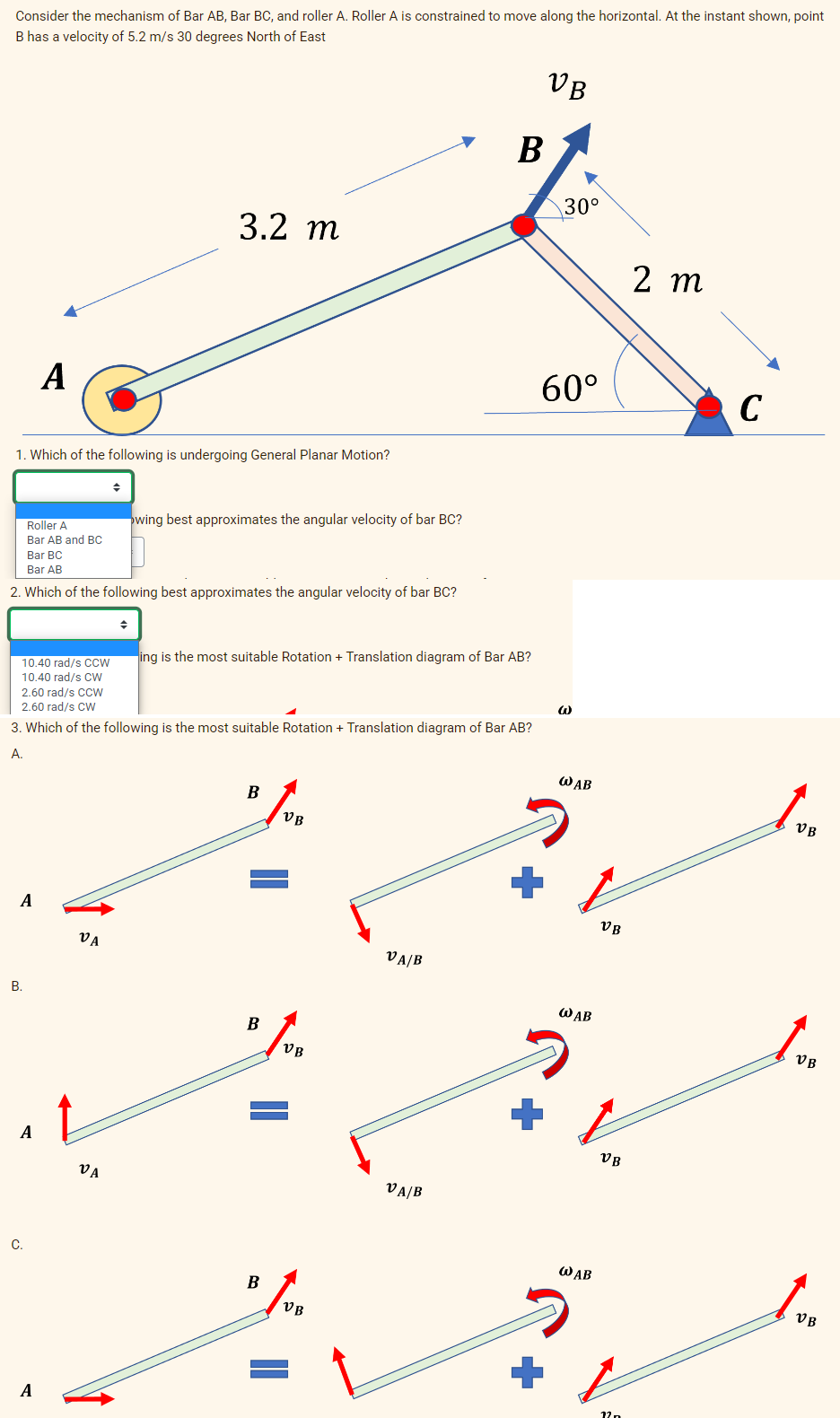 Consider the mechanism of Bar AB, Bar BC, and roller A. Roller A is constrained to move along the horizontal. At the instant shown, point
B has a velocity of 5.2 m/s 30 degrees North of East
VB
1. Which of the following is undergoing General Planar Motion?
A
Roller A
Bar AB and BC
Bar BC
Bar AB
2. Which of the following best approximates the angular velocity of bar BC?
B.
A
A
C.
A
10.40 rad/s CCW
10.40 rad/s CW
2.60 rad/s CCW
2.60 rad/s CW
3. Which of the following is the most suitable Rotation + Translation diagram of Bar AB?
A.
3.2 m
VA
◆
VA
wing best approximates the angular velocity of bar BC?
ing is the most suitable Rotation + Translation diagram of Bar AB?
B
B
B
VB
VB
VB
B
VA/B
VA/B
30°
60°
W
WAB
WAB
WAB
VB
VB
12n
2 m
C
VB
VB
VB