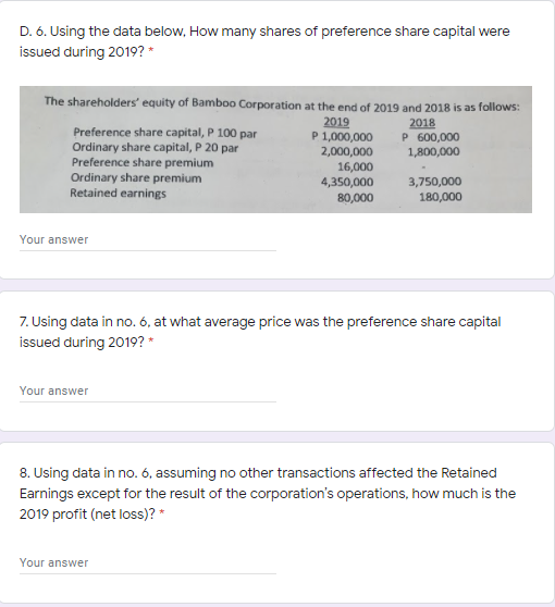 D. 6. Using the data below, How many shares of preference share capital were
issued during 2019? *
The shareholders' equity of Bamboo Corporation at the end of 2019 and 2018 is as follows:
Preference share capital, P 100 par
Ordinary share capital, P 20 par
Preference share premium
Ordinary share premium
Retained earnings
2019
P 1,000,000
2,000,000
16,000
4,350,000
2018
P 600,000
1,800,000
3,750,000
80,000
180,000
Your answer
7. Using data in no. 6, at what average price was the preference share capital
issued during 2019? *
Your answer
8. Using data in no. 6, assuming no other transactions affected the Retained
Earnings except for the result of the corporation's operations, how much is the
2019 profit (net loss)? *
Your answer
