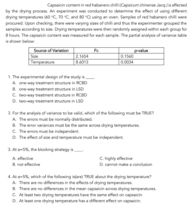 Capsaicin content in red habanero chilli (Capsicum chinense Jacq.) is affected
by the drying process. An experiment was conducted to determine the effect of using different
drying temperatures (60 °C, 70 °C, and 80 °C) using an oven. Samples of red habanero chilli were
procured. Upon checking, there were varying sizes of chilli and thus the experimenter grouped the
samples according to size. Drying temperatures were then randomly assigned within each group for
8 hours. The capsaicin content was measured for each sample. The partial analysis of variance table
is shown below:
Source of Variation
Size
Temperature
Fc
p-value
0.1560
2.1654
8.6013
0.0034
1. The experimental design of the study is
A. one-way treatment structure in RCBD
B. one-way treatment structure in LSD
C. two-way treatment structure in RCBD
D. two-way treatment structure in LSD
2. For the analysis of variance to be valid, which of the following must be TRUE?
A. The errors must be normally distributed.
B. The error variances must be the same across drying temperatures.
C. The errors must be independent.
D. The effect of size and temperature must be independent.
3. At a=5%, the blocking strategy is,
A. effective
C. highly effective
B. not effective
D. cannot make a conclusion
4. At a=5%, which of the following is(are) TRUE about the drying temperature?
A. There are no differences in the effects of drying temperatures.
B. There are no differences in the mean capsaicin across drying temperatures.
C. At least two drying temperatures have the same effect on capsaicin.
D. At least one drying temperature has a different effect on capsaicin.
