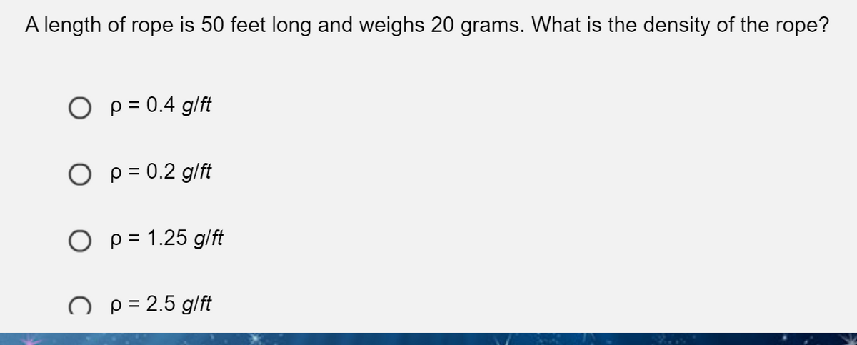 A length of rope is 50 feet long and weighs 20 grams. What is the density of the rope?
O p = 0.4 g/ft
O p = 0.2 g/ft
O p = 1.25 g/ft
O p = 2.5 g/ft