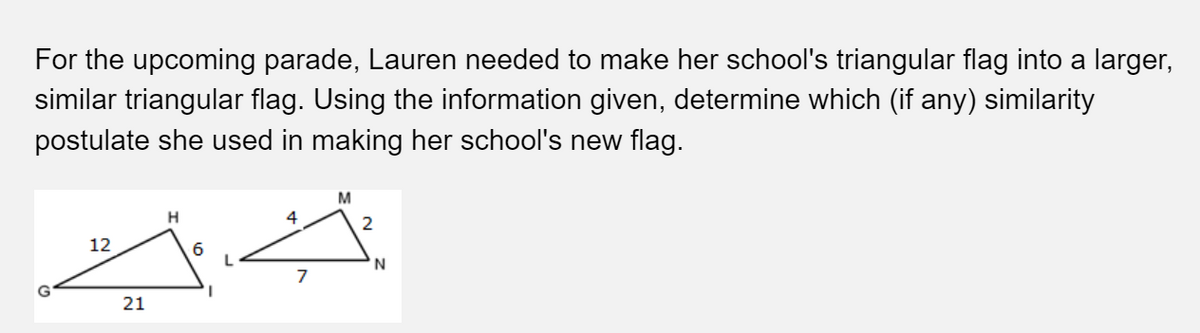 For the upcoming parade, Lauren needed to make her school's triangular flag into a larger,
similar triangular flag. Using the information given, determine which (if any) similarity
postulate she used in making her school's new flag.
M
H
4
12
6
S
21
7
2
'N