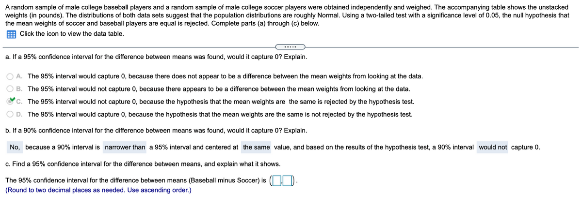 A random sample of male college baseball players and a random sample of male college soccer players were obtained independently and weighed. The accompanying table shows the unstacked
weights (in pounds). The distributions of both data sets suggest that the population distributions are roughly Normal. Using a two-tailed test with a significance level of 0.05, the null hypothesis that
the mean weights of soccer and baseball players are equal is rejected. Complete parts (a) through (c) below.
Click the icon to view the data table.
a. If a 95% confidence interval for the difference between means was found, would it capture 0? Explain.
O A. The 95% interval would capture 0, because there does not appear to be a difference between the mean weights from looking at the data.
B. The 95% interval would not capture 0, because there appears to be a difference between the mean weights from looking at the data.
Oc. The 95% interval would not capture 0, because the hypothesis that the mean weights are the same is rejected by the hypothesis test.
O D. The 95% interval would capture 0, because the hypothesis that the mean weights are the same is not rejected by the hypothesis test.
b. If a 90% confidence interval for the difference between means was found, would it capture 0? Explain.
No, because a 90% interval is narrower than a 95% interval and centered at the same value, and based on the results of the hypothesis test, a 90% interval would not capture 0.
c. Find a 95% confidence interval for the difference between means, and explain what it shows.
The 95% confidence interval for the difference between means (Baseball minus Soccer) is
(Round to two decimal places as needed. Use ascending order.)
