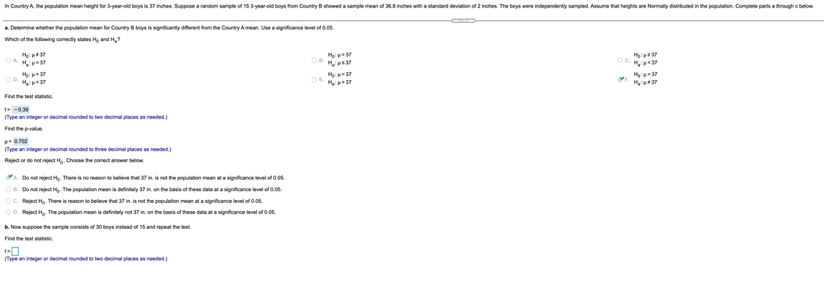 In Country A, the population mean height for 3-year-old boys is 37 inches. Suppose a random sample of 15 3-year-old boys from Country B showed a sample mean of 36.8 inches with a standard deviation of 2 inches. The boys were independently sampled. Assume that heights are Normally distributed in the population. Complete parts a through c below.
--..-
a. Determine whether the population mean for Country B boys is significantly different from the Country A mean. Use a significance level of 0.05.
Which of the following correctly states Ho and Ha?
Ho: H#37
O A.
Ha: H= 37
Ho: µ> 37
H: us 37
Ho: H2 37
OC.
Ha: u<37
OB.
Ho: μ=37
Ha: H<37
Ho: H= 37
OE.
Ha: µ> 37
Ho: µ = 37
Ha: u#37
Find the test statistic.
t= -0.39
(Type an integer or decimal rounded to two decimal places as needed.)
Find the p-value.
p= 0.702
(Type an integer or decimal rounded to three decimal places as needed.)
Reject or do not reject Ho. Choose the correct answer below.
A. Do not reject Ho. There is no reason to believe that 37 in. is not the population mean at a significance level of 0.05.
B. Do not reject Ho. The population mean is definitely 37 in. on the basis of these data at a significance level of 0.05.
C. Reject Ho. There is reason to believe that 37 in. is not the population mean at a significance level of 0.05.
D. Reject H,. The population mean is definitely not 37 in. on the basis of these data at a significance level of 0.05.
b. Now suppose the sample consists of 30 boys instead of 15 and repeat the test.
Find the test statistic.
0
t =
(Type an integer or decimal rounded to two decimal places as needed.)
