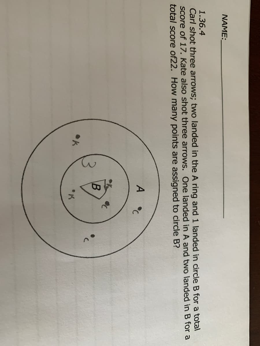 NAME:
Carl shot three arrows; two landed in the A ring and 1 landed in circle B for a total
Score of 17. Kate also shot three arrows. One landed in A and two landed in B for a
total score of22. How many points are assigned to circle B?
1.36.4
A °C
B
"K
