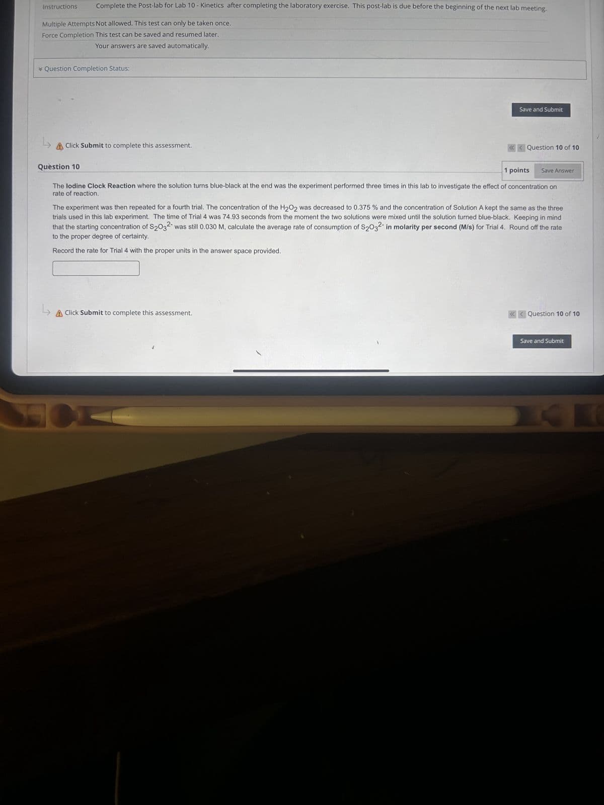 Instructions
Complete the Post-lab for Lab 10 - Kinetics after completing the laboratory exercise. This post-lab is due before the beginning of the next lab meeting.
Multiple Attempts Not allowed. This test can only be taken once.
Force Completion This test can be saved and resumed later.
Your answers are saved automatically.
* Question Completion Status:
Save and Submit
L
A Click Submit to complete this assessment.
Question 10
Question 10 of 10
1 points Save Answer
The lodine Clock Reaction where the solution turns blue-black at the end was the experiment performed three times in this lab to investigate the effect of concentration on
rate of reaction.
The experiment was then repeated for a fourth trial. The concentration of the H2O2 was decreased to 0.375 % and the concentration of Solution A kept the same as the three
trials used in this lab experiment. The time of Trial 4 was 74.93 seconds from the moment the two solutions were mixed until the solution turned blue-black. Keeping in mind
that the starting concentration of S2032 was still 0.030 M, calculate the average rate of consumption of S2032 in molarity per second (M/s) for Trial 4. Round off the rate
to the proper degree of certainty.
Record the rate for Trial 4 with the proper units in the answer space provided.
A Click Submit to complete this assessment.
H
<<Question 10 of 10
Save and Submit
