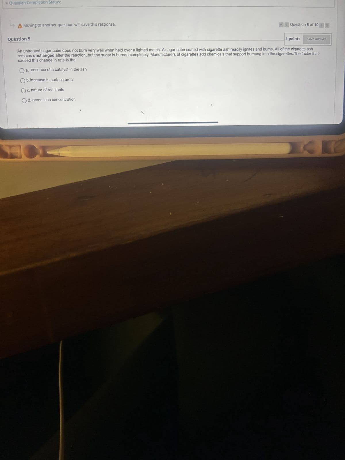 * Question Completion Status:
L
Moving to another question will save this response.
<<Question 5 of 10 >>>
Question 5
1 points
Save Answer
An untreated sugar cube does not burn very well when held over a lighted match. A sugar cube coated with cigarette ash readily ignites and burns. All of the cigarette ash
remains unchanged after the reaction, but the sugar is burned completely. Manufacturers of cigarettes add chemicals that support burnung into the cigarettes. The factor that
caused this change in rate is the
☐ a. presence of a catalyst in the ash
, increase in surface area
○ b.i
c. nature of reactants
d. increase in concentration
14K