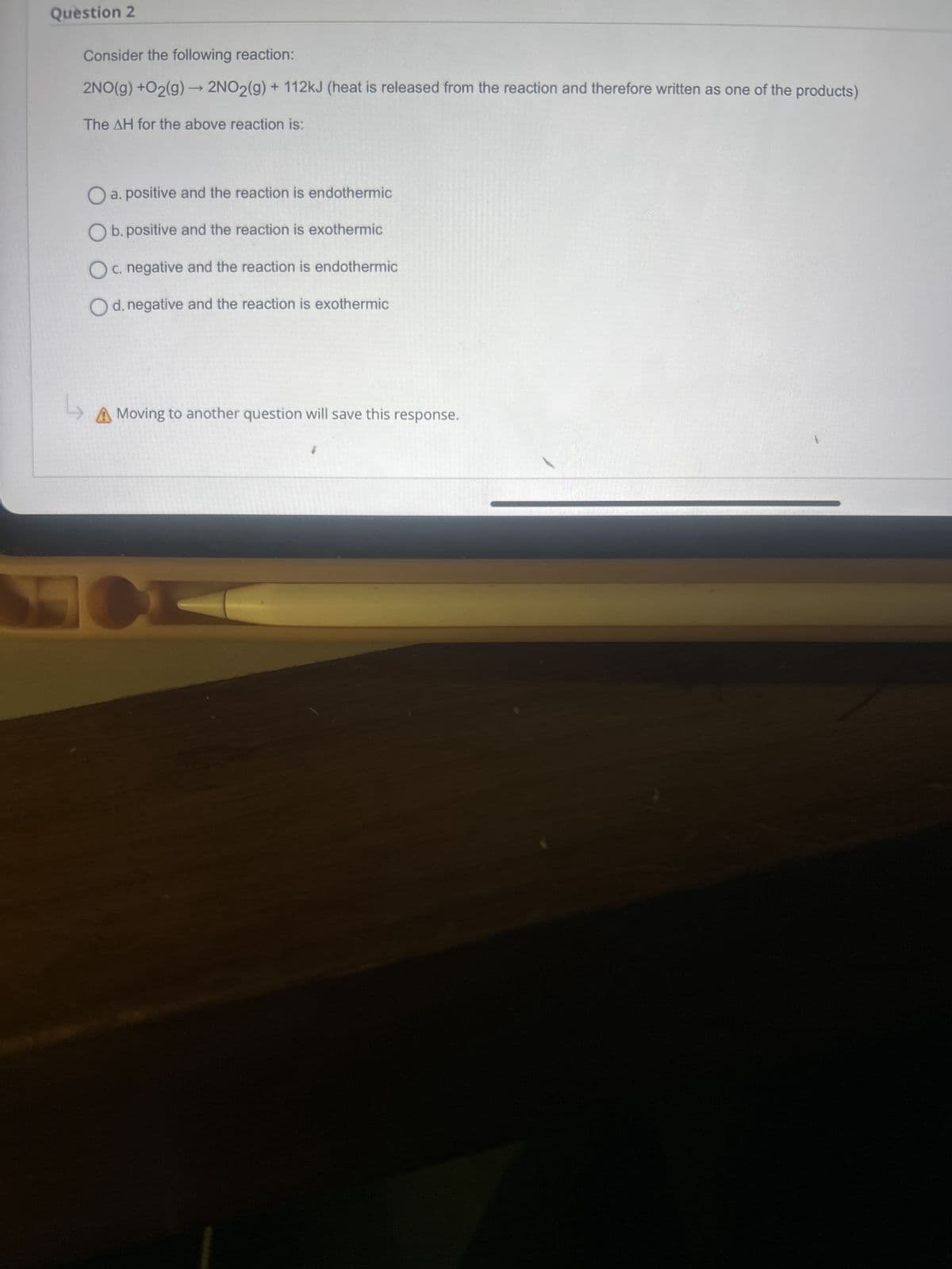 Question 2
Consider the following reaction:
2NO(g) + O2(g) → 2NO2(g) + 112kJ (heat is released from the reaction and therefore written as one of the products)
The AH for the above reaction is:
a. positive and the reaction is endothermic
Ob. positive and the reaction is exothermic
c. negative and the reaction is endothermic
O d. negative and the reaction is exothermic
Ly
A Moving to another question will save this response.
A