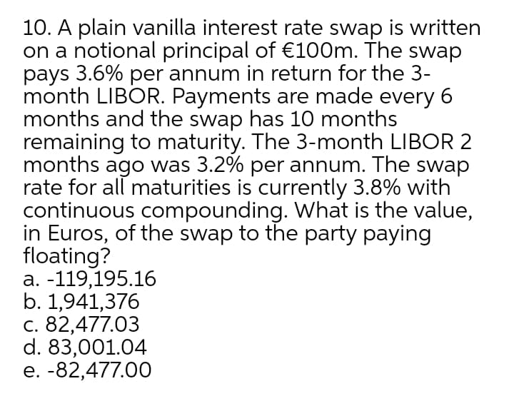 10. A plain vanilla interest rate swap is written
on a notional principal of €100m. The swap
pays 3.6% per annum in return for the 3-
month LIBOR. Payments are made every 6
months and the swap has 10 months
remaining to maturity. The 3-month LIBOR 2
months ago was 3.2% per annum. The swap
rate for all maturities is currently 3.8% with
continuous compounding. What is the value,
in Euros, of the swap to the party paying
floating?
a. -119,195.16
b. 1,941,376
c. 82,477.03
d. 83,001.04
e. -82,477.00
