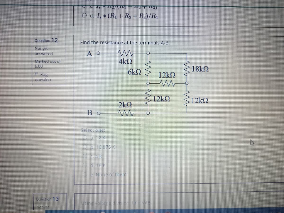 O d. I, * (R, + R2+ R3)/R1
Question 12
Find the resistance at the terminals A-B.
Not yet
answered
A o
Marked out of
6.00
4kQ
6kQ
V Flag
question
12k.
2kQ
Bo
Select one.
a12K
e6.16875 K
OC4K
e. None cfthem.
Q.est on 13
140d VAS.
