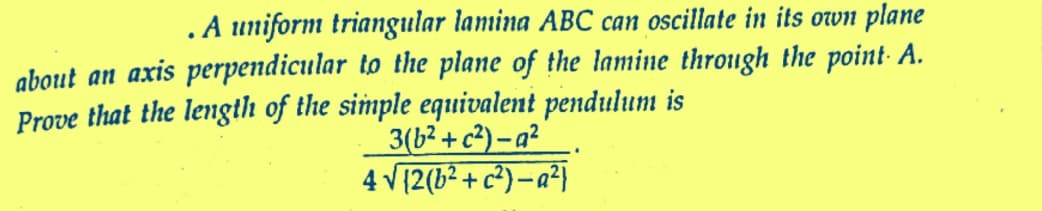 . A uniform triangular lamina ABC can oscillate in its own plane
about an axis perpendicular to the plane of the lamine through the point. A.
Prove that the length of the simple equivalent pendulum is
3(b²+c²)-a²
4 √12(b²+c²)-a²}