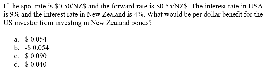 If the spot rate is $0.50/NZ$ and the forward rate is $0.55/NZ$. The interest rate in USA
is 9% and the interest rate in New Zealand is 4%. What would be per dollar benefit for the
US investor from investing in New Zealand bonds?
a. $0.054
b. -$ 0.054
c. $0.090
d. $ 0.040
