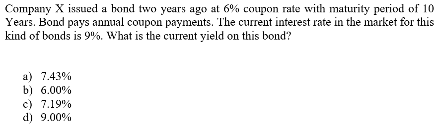 Company X issued a bond two years ago at 6% coupon rate with maturity period of 10
Years. Bond pays annual coupon payments. The current interest rate in the market for this
kind of bonds is 9%. What is the current yield on this bond?
a) 7.43%
b) 6.00%
c) 7.19%
d) 9.00%
