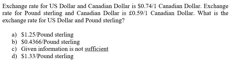 Exchange rate for US Dollar and Canadian Dollar is $0.74/1 Canadian Dollar. Exchange
rate for Pound sterling and Canadian Dollar is £0.59/1 Canadian Dollar. What is the
exchange rate for US Dollar and Pound sterling?
a) $1.25/Pound sterling
b) $0.4366/Pound sterling
c) Given information is not sufficient
d) $1.33/Pound sterling
