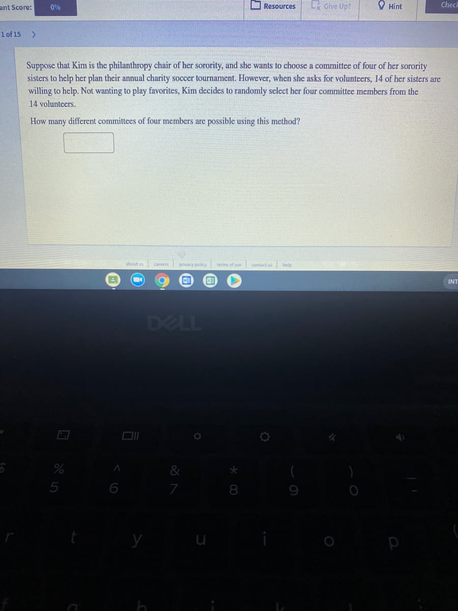 ent Score:
O Resources
Give Up?
O Hint
Chech
0%
1 of 15
<.
Suppose that Kim is the philanthropy chair of her sorority, and she wants to choose a committee of four of her sorority
sisters to help her plan their annual charity soccer tournament. However, when she asks for volunteers, 14 of her sisters are
willing to help. Not wanting to play favorites, Kim decides to randomly select her four committee members from the
14 volunteers.
How many different committees of four members are possible using this method?
about us
privacy policy terms of use contact us help
careers
INT
DELL
&
6
8
y
