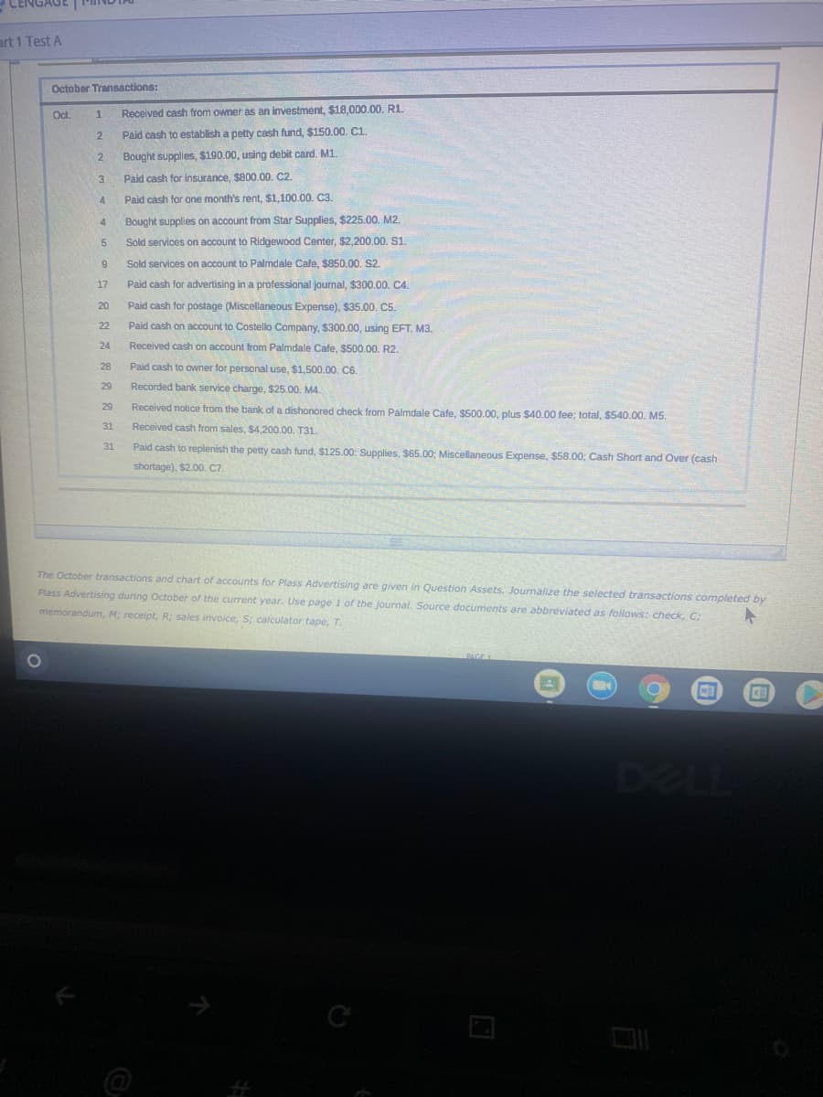 art 1 Test A
October Transactions:
Oct
Received cash from owner as an investment, $18,000.00. RL
1
2.
Paid cash to establish a petty cash fund, $150.00. C1.
2.
Bought supplies, $190.00, using debit card. M1.
3
Paid cash for insurance, $800.00. C2.
4
Paid cash for one month's rent, $1,100.00. C3.
Bought supplies on account from Star Supplies, $225.00. M2.
Sold services on account to Ridgewood Center, $2,200.00. S1.
Sold services on account to Palmdale Cafe, $850.00. S2.
17
Paid cash for advertising in a professional journal, $300.00. C4.
20
Paid cash for postage (Miscellaneous Expense), $35.00. C5.
22
Paid cash on account to Costello Company, $300.00, using EFT, M3.
24
Received cash on account from Palmdale Cafe, $500.00. R2.
28
Paid cash to owner for personal use, $1,500.00. C6.
29
Recorded bank service charge, $25.00. M4.
29
Received notice from the bank of a dishonored check from Palmdale Cafe, $500.00, plus $40.00 fee; total, $540.00. M5.
31
Received cash from sales, S4,200.00, T31
31
Paid cash to replenish the petty cash fund, $125.00: Supplies, $65.00; Miscellaneous Expense, $58.00; Cash Short and Over (cash
shortage), $2.00. C7.
The October transactions and chart of accounts for Plass Advertising are given in Question Assets. Journalize the selected transactions completed by
Plass Advertising during October of the current year. Use page 1 of the journal. Source documents are abbreviated as follows: check, C;
memorandum, M; receipt, R; sales invoice, S; calculator tape, T.
DELL
