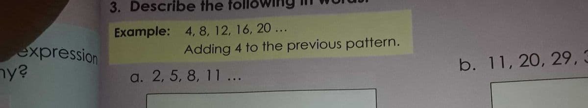 3. Describe the
Example: 4, 8, 12, 16, 20...
expression
ny?
Adding 4 to the previous pattern.
a. 2, 5, 8, 11 ...
b. 11, 20, 29,3
