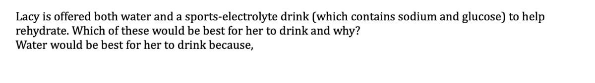 Lacy is offered both water and a sports-electrolyte drink (which contains sodium and glucose) to help
rehydrate. Which of these would be best for her to drink and why?
Water would be best for her to drink because,
