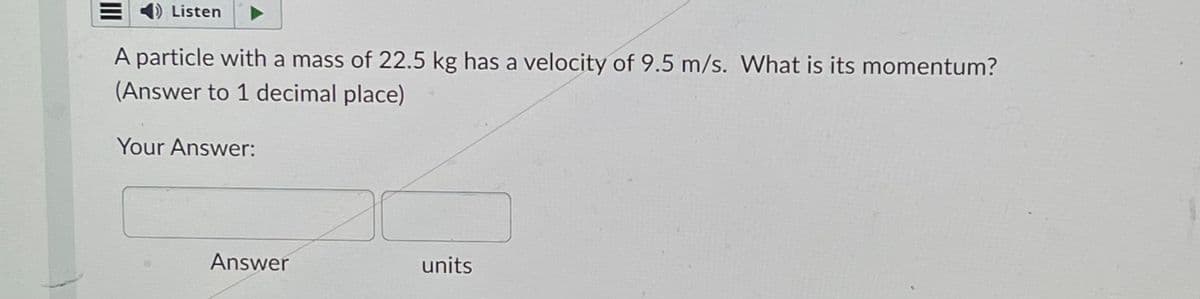 III
1) Listen
A particle with a mass of 22.5 kg has a velocity of 9.5 m/s. What is its momentum?
(Answer to 1 decimal place)
Your Answer:
Answer
units