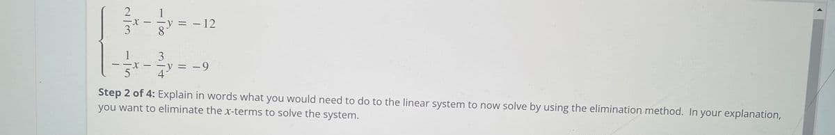 2
3
y = – 12
8.
1
3
y = -9
4
Step 2 of 4: Explain in words what you would need to do to the linear system to now solve by using the elimination method. In your explanation,
you want to eliminate the x-terms to solve the system.
