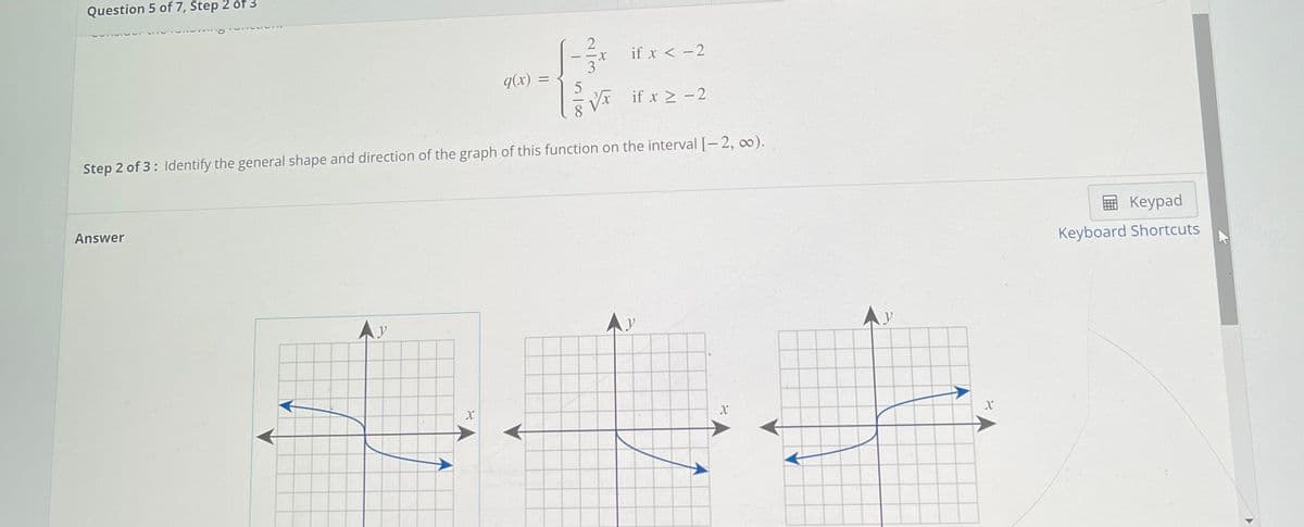 Question 5 of 7, Step 2 of 3
- -X
if x < -2
3
q(x) =
Vr if x > -2
Step 2 of 3: Identify the general shape and direction of the graph of this function on the interval [- 2, 0).
Answer
国 Keypad
Keyboard Shortcuts
AY
