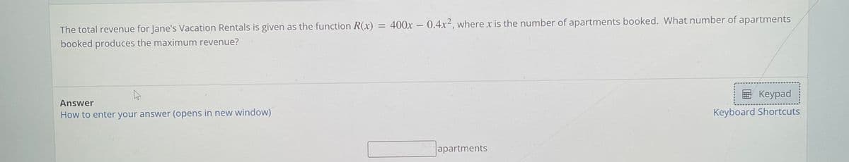 400x – 0.4x², where x is the number of apartments booked. What number of apartments
%D
The total revenue for Jane's Vacation Rentals is given as the function R(x)
booked produces the maximum revenue?
国 Keypad
Answer
How to enter your answer (opens in new window)
Keyboard Shortcuts
apartments
