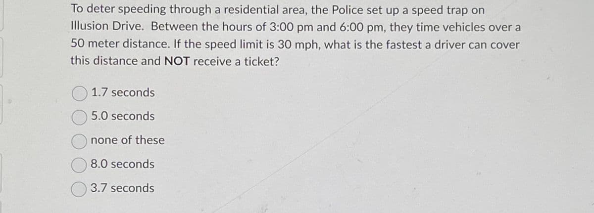 To deter speeding through a residential area, the Police set up a speed trap on
Illusion Drive. Between the hours of 3:00 pm and 6:00 pm, they time vehicles over a
50 meter distance. If the speed limit is 30 mph, what is the fastest a driver can cover
this distance and NOT receive a ticket?
1.7 seconds
5.0 seconds
none of these
8.0 seconds
3.7 seconds