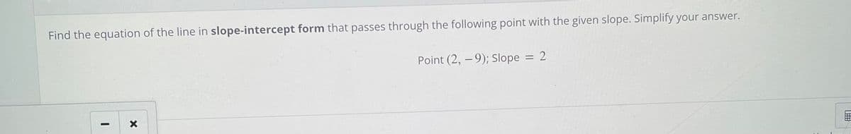 Find the equation of the line in slope-intercept form that passes through the following point with the given slope. Simplify your answer.
Point (2, -9); Slope = 2
