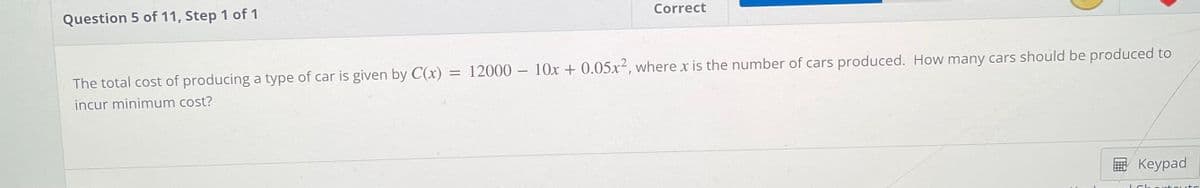 Question 5 of 11, Step 1 of 1
Correct
The total cost of producing a type of car is given by C(x)
= 12000 – 10x + 0.05x², where x is the number of cars produced. How many cars should be produced to
incur minimum cost?
В Кеурad
