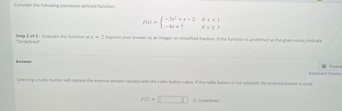 Consider the following piecewise-defined function.
(- 2x2 + x - 2
if x < 1
f(x) =
- 4x + 7
if x > 3
Step 2 of 3: Evaluate this function at x = 2. Express your answer as an integer or simplified fraction. If the function is undefined at the given value, indicate
"Undefined".
Answer
E Keypac
Keypaс
Keyboard Shortcu
Selecting a radio button will replace the entered answer value(s) with the radio button value. If the radio button is not selected, the entered answer is used.
f (2) =
O Undefined
