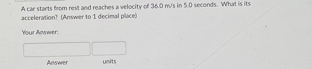 A car starts from rest and reaches a velocity of 36.0 m/s in 5.0 seconds. What is its
acceleration? (Answer to 1 decimal place)
Your Answer:
Answer
units