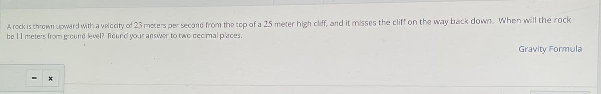 A rock is thrown upward with a velocity of 23 meters per second from the top of a 25 meter high cliff, and it misses the cliff on the way back down. When will the rock
be 11 meters from ground level? Round your answer to two decimal places.
Gravity Formula
