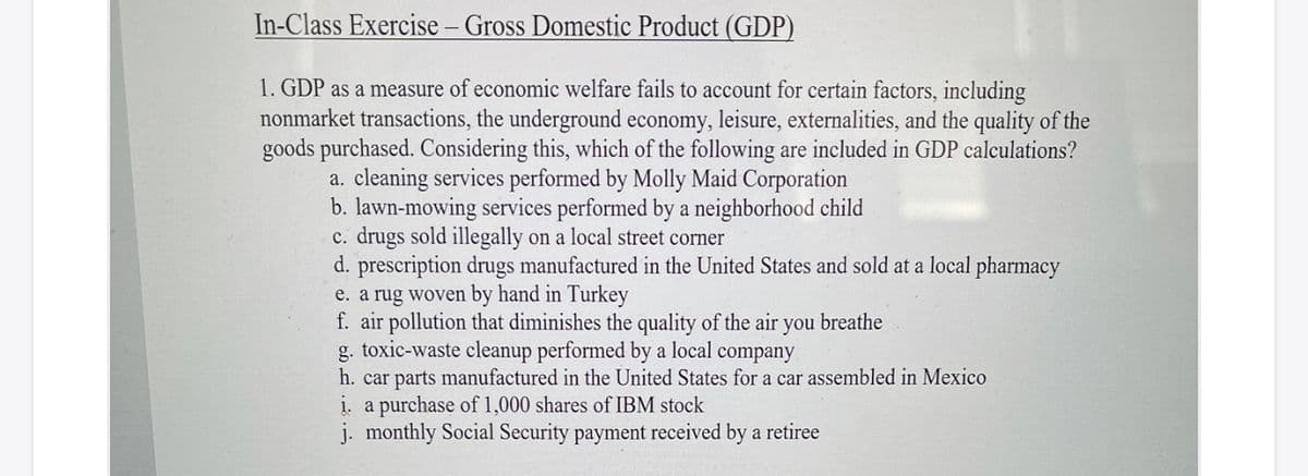 In-Class Exercise – Gross Domestic Product (GDP)
1. GDP as a measure of economic welfare fails to account for certain factors, including
nonmarket transactions, the underground economy, leisure, externalities, and the quality of the
goods purchased. Considering this, which of the following are included in GDP calculations?
a. cleaning services performed by Molly Maid Corporation
b. lawn-mowing services performed by a neighborhood child
c. drugs sold illegally on a local street corner
d. prescription drugs manufactured in the United States and sold at a local pharmacy
e. a rug woven by hand in Turkey
f. air pollution that diminishes the quality of the air you breathe
g. toxic-waste cleanup performed by a local company
h. car parts manufactured in the United States for a car assembled in Mexico
į. a purchase of 1,000 shares of IBM stock
j. monthly Social Security payment received by a retiree
