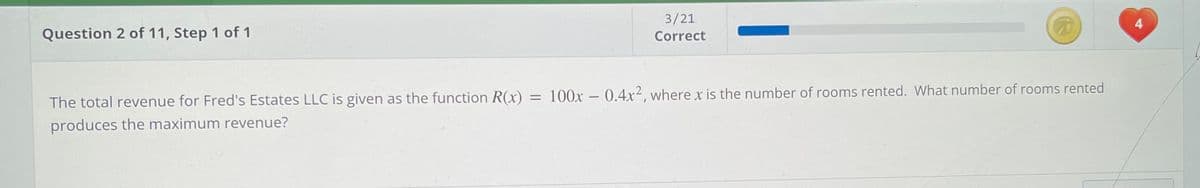 3/21
4
Question 2 of 11, Step 1 of 1
Correct
100x – 0.4x², where x is the number of rooms rented. What number of rooms rented
%3D
The total revenue for Fred's Estates LLC is given as the function R(x)
produces the maximum revenue?
