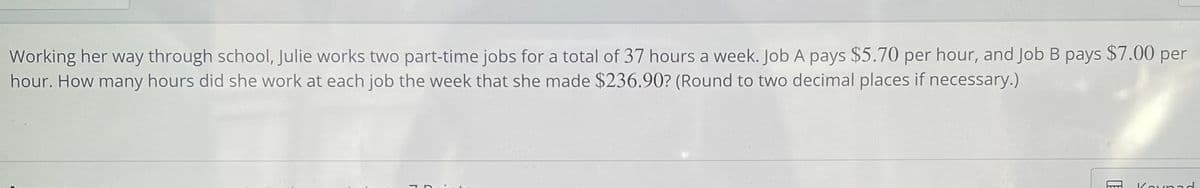 Working her way through school, Julie works two part-time jobs for a total of 37 hours a week. Job A pays $5.70 per hour, and Job B pays $7.00 per
hour. How many hours did she work at each job the week that she made $236.90? (Round to two decimal places if necessary.)
Kounaod
