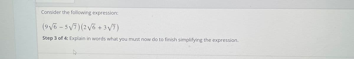 Consider the following expression:
(9Võ - 5 V7)(2vo + 3 V7)
Step 3 of 4: Explain in words what you must now do to finish simplifying the expression.
