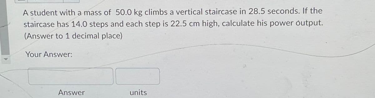 A student with a mass of 50.0 kg climbs a vertical staircase in 28.5 seconds. If the
staircase has 14.0 steps and each step is 22.5 cm high, calculate his power output.
(Answer to 1 decimal place)
Your Answer:
Answer
units