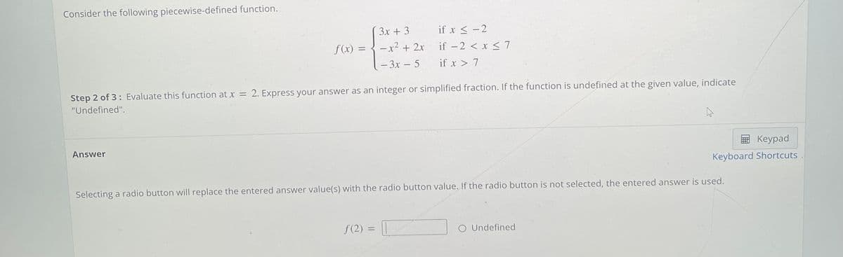 Consider the following piecewise-defined function.
3x + 3
if x < -2
f(x) = { -x² + 2x
(- 3x – 5
– x² + 2x
if –2 < x < 7
if x > 7
Step 2 of 3: Evaluate this function at x =
2. Express your answer as an integer or simplified fraction. If the function is undefined at the given value, indicate
"Undefined".
Answer
E Keypad
Keyboard Shortcuts
Selecting a radio button will replace the entered answer value(s) with the radio button value. If the radio button is not selected, the entered answer is used.
f(2) = ||
O Undefined
