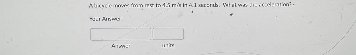 A bicycle moves from rest to 4.5 m/s in 4.1 seconds. What was the acceleration?.
Your Answer:
Answer
units