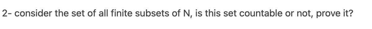 2- consider the set of all finite subsets of N, is this set countable or not, prove it?
