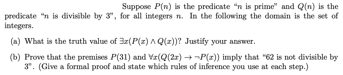 Suppose P(n) is the predicate “n is prime" and Q(n) is the
predicate "n is divisible by 3", for all integers n. In the following the domain is the set of
integers.
(a) What is the truth value of 3x(P(x) ^ Q(x))? Justify your answer.
(b) Prove that the premises P(31) and Vx(Q(2x) → ¬P(x)) imply that "62 is not divisible by
3". (Give a formal proof and state which rules of inference you use at each step.)
