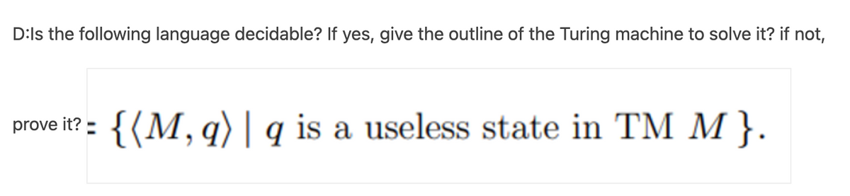 D:ls the following language decidable? If yes, give the outline of the Turing machine to solve it? if not,
{(M, q) | q is a useless state in TM M }.
