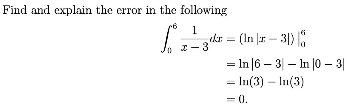 Find and explain the error in the following
1
dx = (In |æ – 3|) |.
= In |6 – 3| – In |0 – 3|
= In(3) – In(3)
= 0.
х — 3
-
-
-
