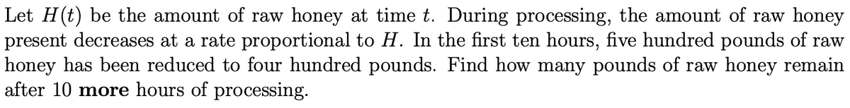 Let H(t) be the amount of raw honey at time t. During processing, the amount of raw honey
present decreases at a rate proportional to H. In the first ten hours, five hundred pounds of raw
honey has been reduced to four hundred pounds. Find how many pounds of raw honey remain
after 10 more hours of processing.
